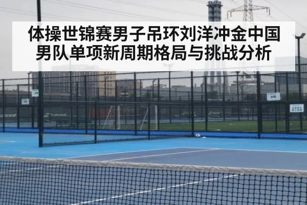 体操世锦赛男子吊环刘洋冲金中国男队单项新周期格局与挑战分析